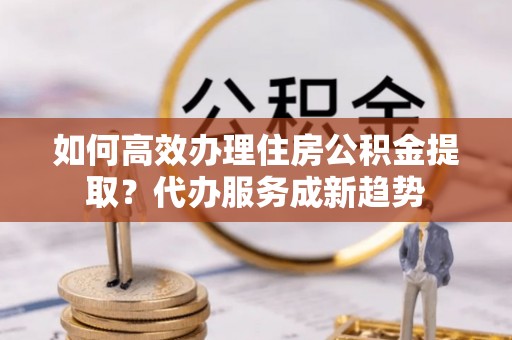 渝中如何高效办理住房公积金提取？代办服务成新趋势