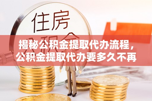 渝中揭秘公积金提取代办流程，公积金提取代办要多久不再迷茫