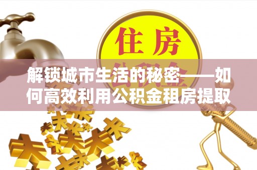 渝中解锁城市生活的秘密——如何高效利用公积金租房提取政策优化居住体验