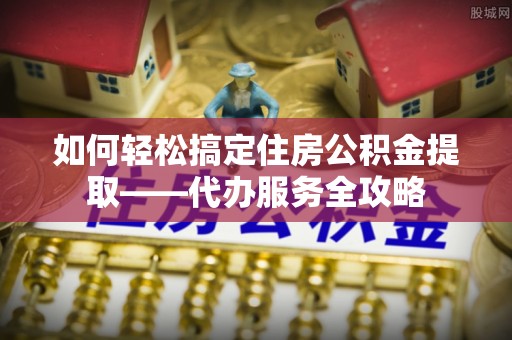 渝中如何轻松搞定住房公积金提取——代办服务全攻略