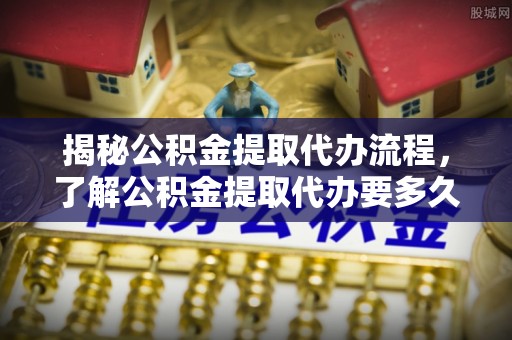 渝中揭秘公积金提取代办流程，了解公积金提取代办要多久的关键因素