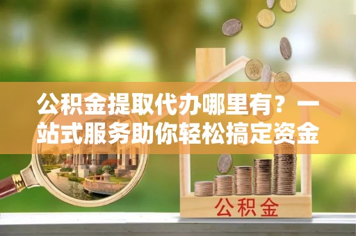 渝中公积金提取代办哪里有？一站式服务助你轻松搞定资金难题
