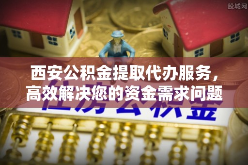 渝中西安公积金提取代办服务，高效解决您的资金需求问题