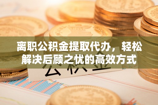 渝中离职公积金提取代办，轻松解决后顾之忧的高效方式