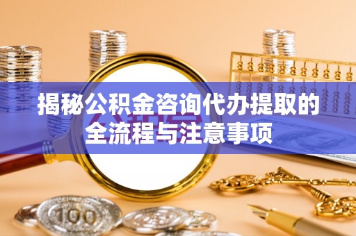 渝中揭秘公积金咨询代办提取的全流程与注意事项