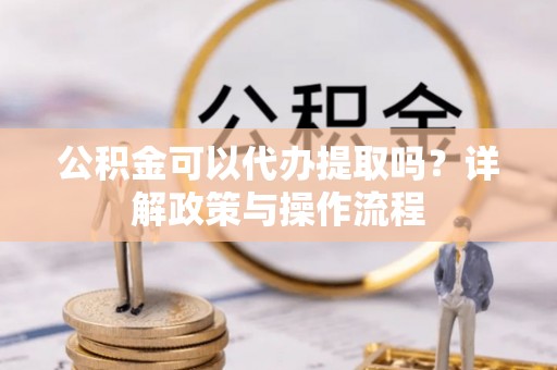 渝中公积金可以代办提取吗？详解政策与操作流程