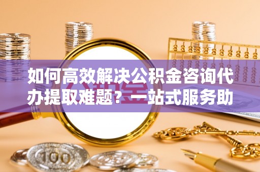 渝中如何高效解决公积金咨询代办提取难题？一站式服务助您轻松搞定