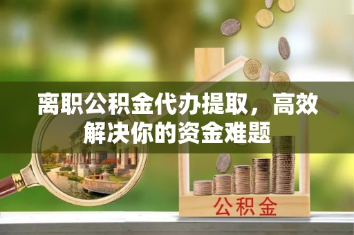 渝中离职公积金代办提取，高效解决你的资金难题