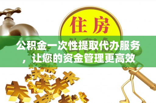 渝中公积金一次性提取代办服务，让您的资金管理更高效