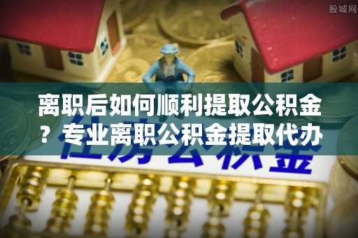 渝中离职后如何顺利提取公积金？专业离职公积金提取代办服务指南