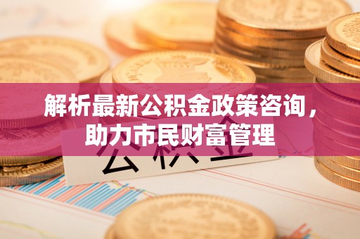 渝中解析最新公积金政策咨询，助力市民财富管理