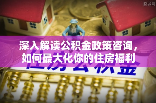 渝中深入解读公积金政策咨询，如何最大化你的住房福利