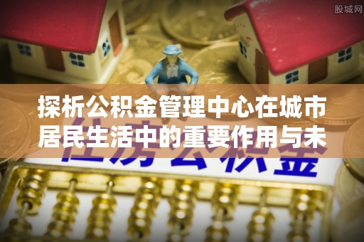 渝中探析公积金管理中心在城市居民生活中的重要作用与未来发展趋势