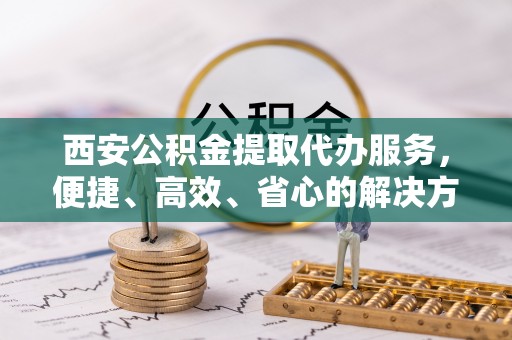渝中西安公积金提取代办服务，便捷、高效、省心的解决方案