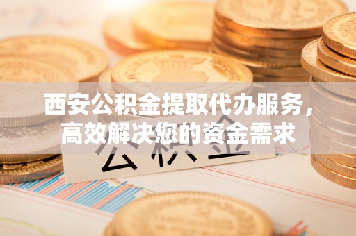 渝中西安公积金提取代办服务，高效解决您的资金需求