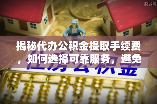 渝中揭秘代办公积金提取手续费，如何选择可靠服务，避免隐形陷阱