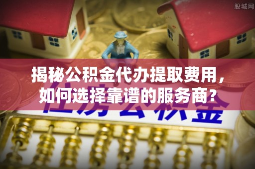 渝中揭秘公积金代办提取费用，如何选择靠谱的服务商？