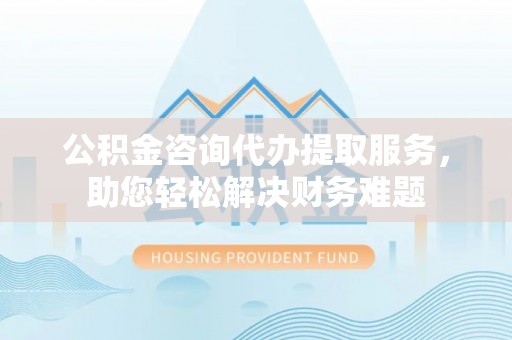 渝中公积金咨询代办提取服务，助您轻松解决财务难题