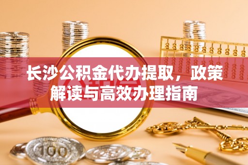 渝中长沙公积金代办提取，政策解读与高效办理指南