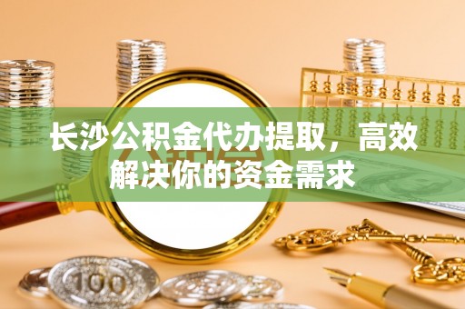 渝中长沙公积金代办提取，高效解决你的资金需求