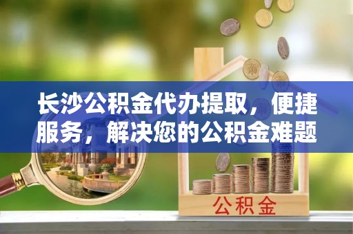 渝中长沙公积金代办提取，便捷服务，解决您的公积金难题