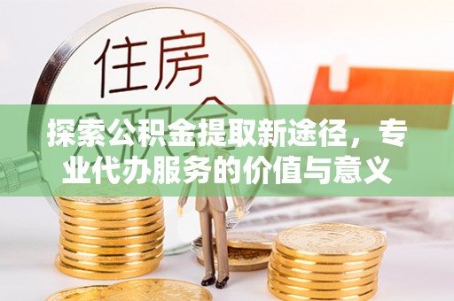 渝中探索公积金提取新途径，专业代办服务的价值与意义