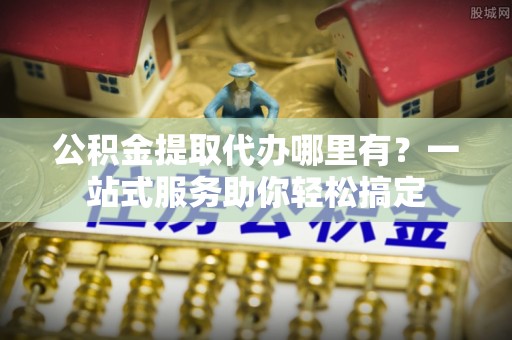 渝中公积金提取代办哪里有？一站式服务助你轻松搞定