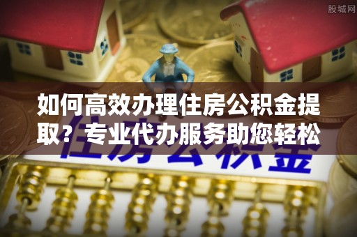 渝中如何高效办理住房公积金提取？专业代办服务助您轻松搞定