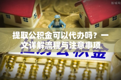 渝中提取公积金可以代办吗？一文详解流程与注意事项