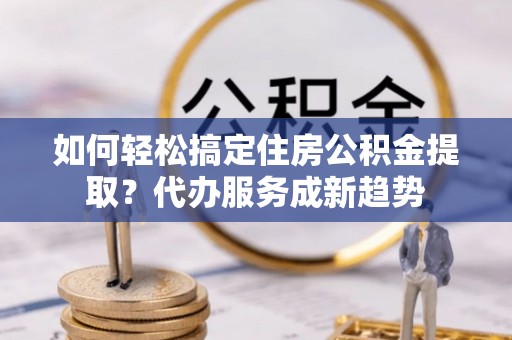 渝中如何轻松搞定住房公积金提取？代办服务成新趋势