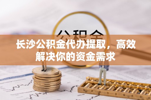 渝中长沙公积金代办提取，高效解决你的资金需求