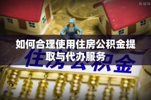 渝中如何合理使用住房公积金提取与代办服务