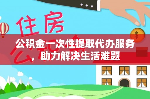 渝中公积金一次性提取代办服务，助力解决生活难题