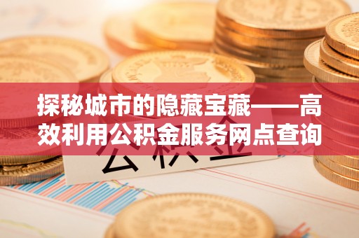 渝中探秘城市的隐藏宝藏——高效利用公积金服务网点查询提升生活品质