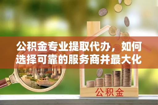渝中公积金专业提取代办，如何选择可靠的服务商并最大化你的资金收益
