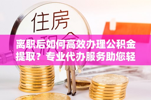 渝中离职后如何高效办理公积金提取？专业代办服务助您轻松搞定