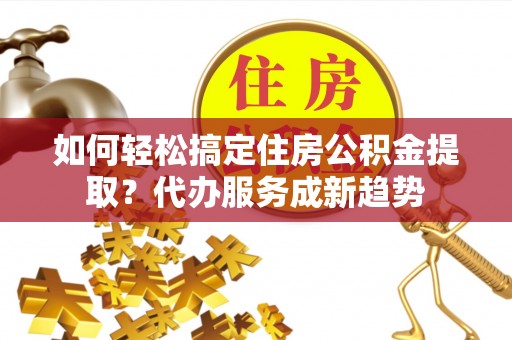 渝中如何轻松搞定住房公积金提取？代办服务成新趋势