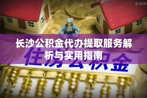渝中长沙公积金代办提取服务解析与实用指南