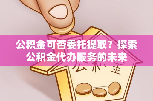 渝中公积金可否委托提取？探索公积金代办服务的未来