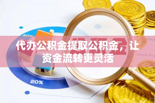 渝中代办公积金提取公积金，让资金流转更灵活