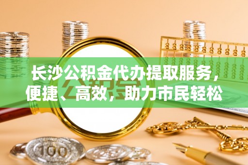 渝中长沙公积金代办提取服务，便捷、高效，助力市民轻松管理资金