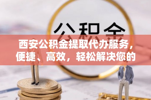 渝中西安公积金提取代办服务，便捷、高效，轻松解决您的资金需求