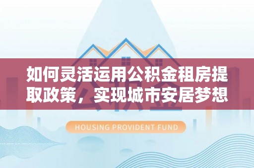 渝中如何灵活运用公积金租房提取政策，实现城市安居梦想