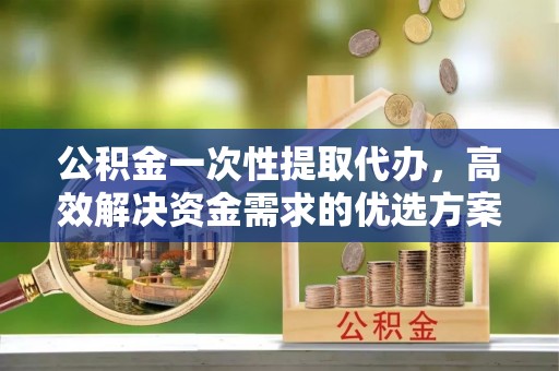 渝中公积金一次性提取代办，高效解决资金需求的优选方案