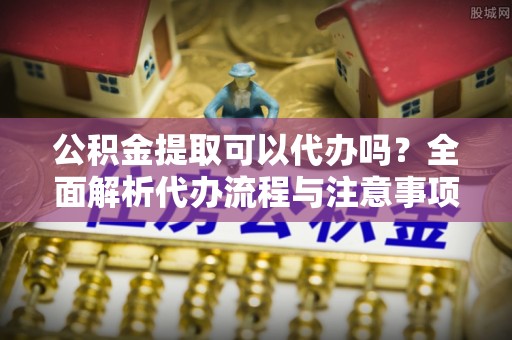渝中公积金提取可以代办吗？全面解析代办流程与注意事项